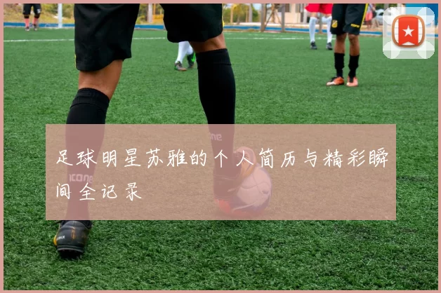 足球明星苏雅的个人简历与精彩瞬间全记录