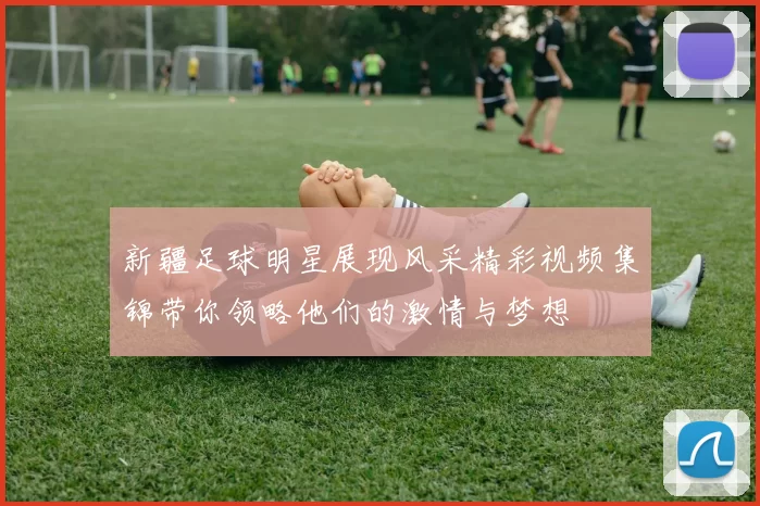 新疆足球明星展现风采精彩视频集锦带你领略他们的激情与梦想