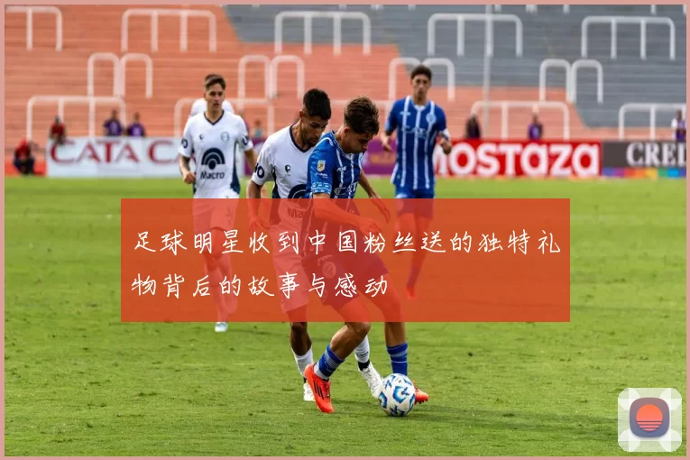 足球明星收到中国粉丝送的独特礼物背后的故事与感动