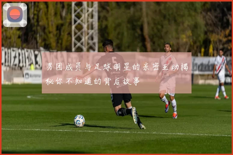 男团成员与足球明星的亲密互动揭秘你不知道的背后故事