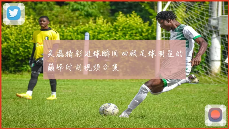 吴磊精彩进球瞬间回顾足球明星的巅峰时刻视频合集