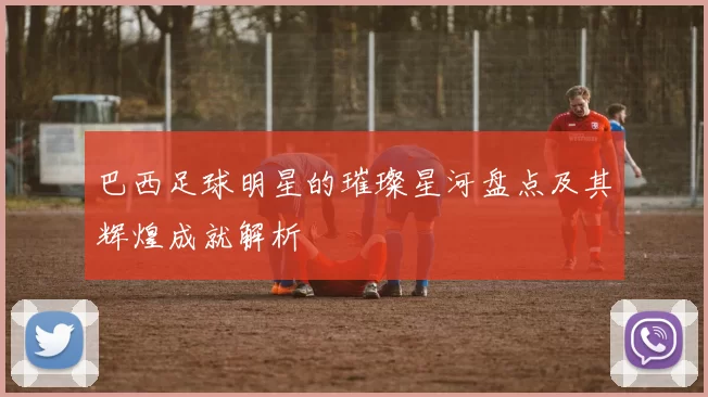 巴西足球明星的璀璨星河盘点及其辉煌成就解析