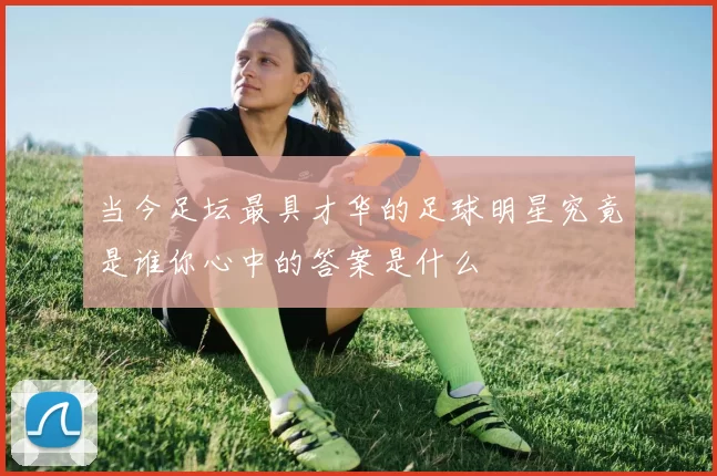 当今足坛最具才华的足球明星究竟是谁你心中的答案是什么