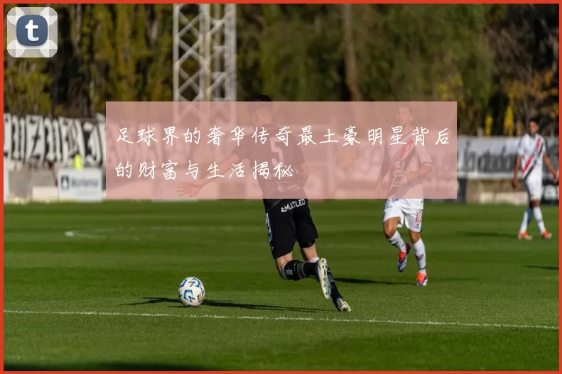 足球界的奢华传奇最土豪明星背后的财富与生活揭秘