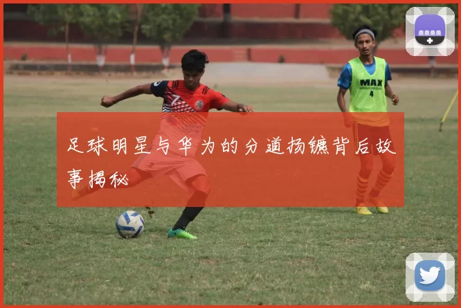 足球明星与华为的分道扬镳背后故事揭秘
