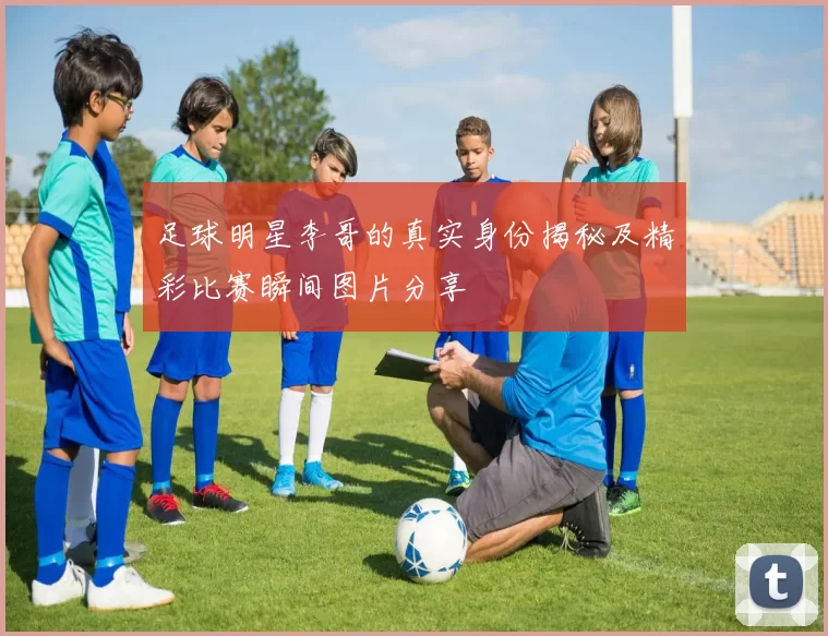 足球明星李哥的真实身份揭秘及精彩比赛瞬间图片分享
