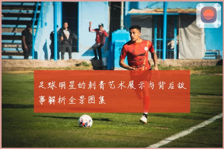 足球明星的刺青艺术展示与背后故事解析全景图集