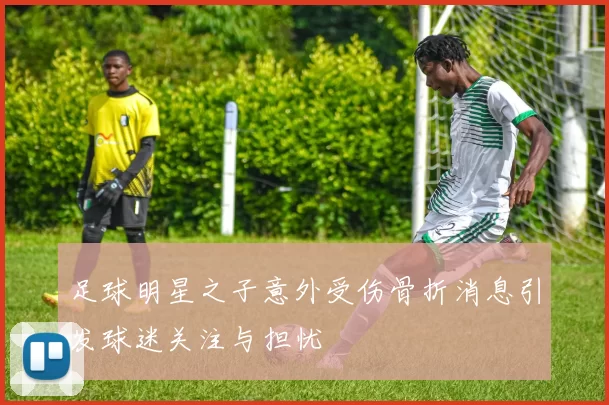 足球明星之子意外受伤骨折消息引发球迷关注与担忧