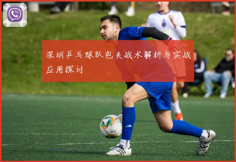 深圳乒乓球队包夹战术解析与实战应用探讨