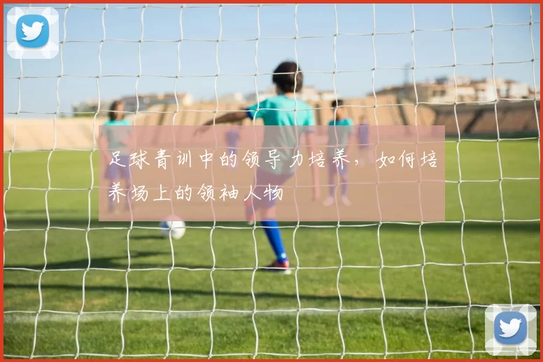 足球青训中的领导力培养，如何培养场上的领袖人物