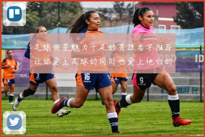 足球明星魅力十足的男孩名字推荐让你爱上足球的同时也爱上他们的名字