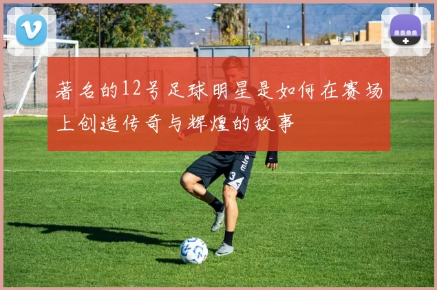 著名的12号足球明星是如何在赛场上创造传奇与辉煌的故事
