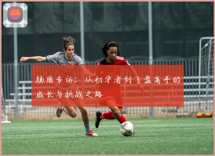 杨丽专访：从初学者到飞盘高手的成长与挑战之路
