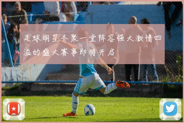 足球明星齐聚一堂阵容强大激情四溢的盛大赛事即将开启