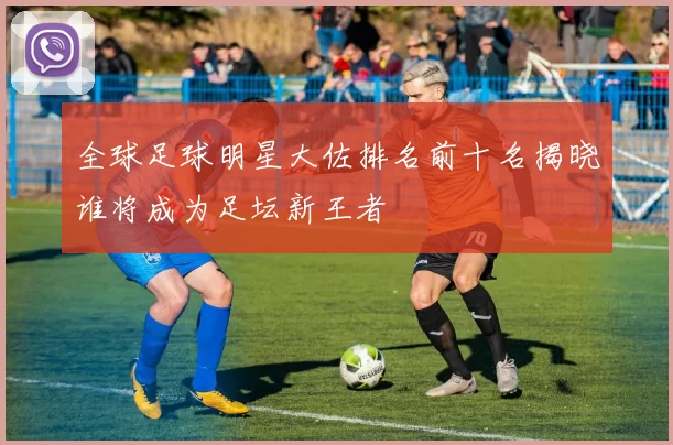 全球足球明星大佐排名前十名揭晓谁将成为足坛新王者