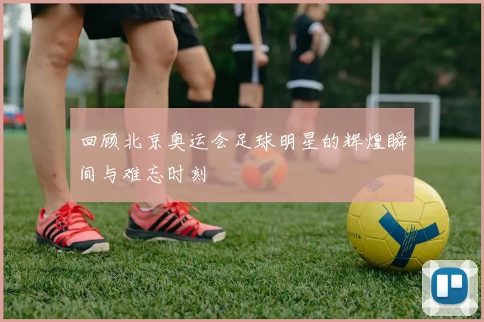 回顾北京奥运会足球明星的辉煌瞬间与难忘时刻