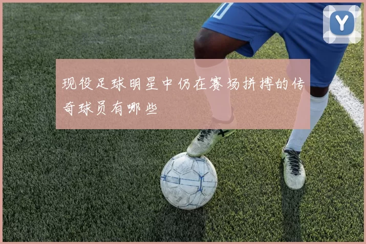 现役足球明星中仍在赛场拼搏的传奇球员有哪些