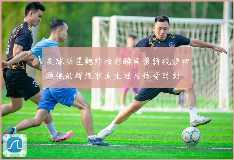 足球明星鲍帅精彩瞬间剪辑视频回顾他的辉煌职业生涯与传奇时刻