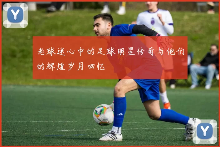 老球迷心中的足球明星传奇与他们的辉煌岁月回忆