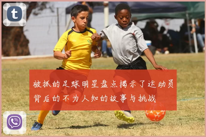 被抓的足球明星盘点揭示了运动员背后的不为人知的故事与挑战