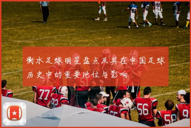 衡水足球明星盘点及其在中国足球历史中的重要地位与影响