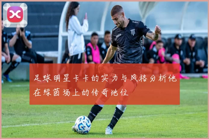 足球明星卡卡的实力与风格分析他在绿茵场上的传奇地位