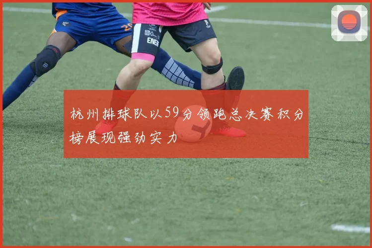 杭州排球队以59分领跑总决赛积分榜展现强劲实力
