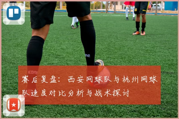 赛后复盘：西安网球队与杭州网球队速度对比分析与战术探讨