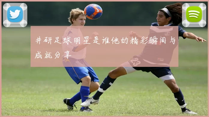井研足球明星是谁他的精彩瞬间与成就分享