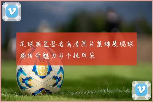 足球明星签名高清图片集锦展现球场传奇魅力与个性风采