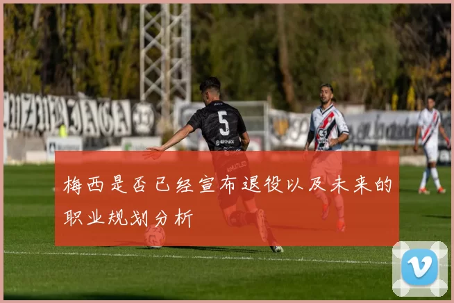 梅西是否已经宣布退役以及未来的职业规划分析