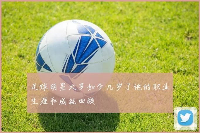 足球明星大罗如今几岁了他的职业生涯和成就回顾