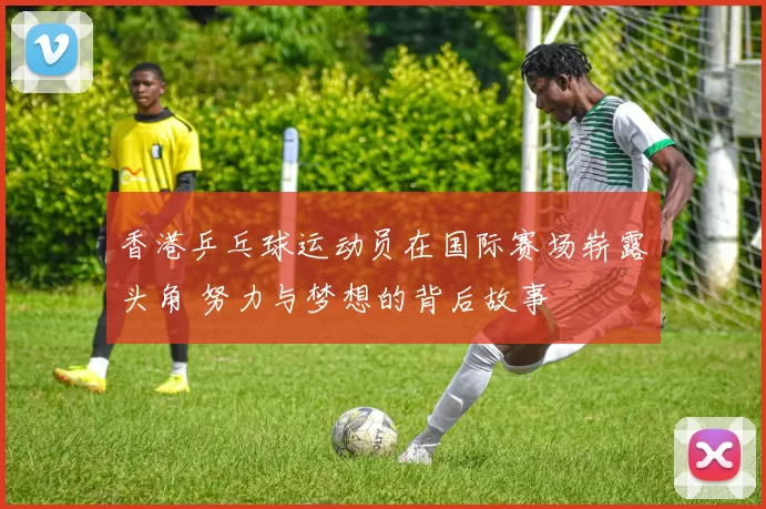 香港乒乓球运动员在国际赛场崭露头角 努力与梦想的背后故事