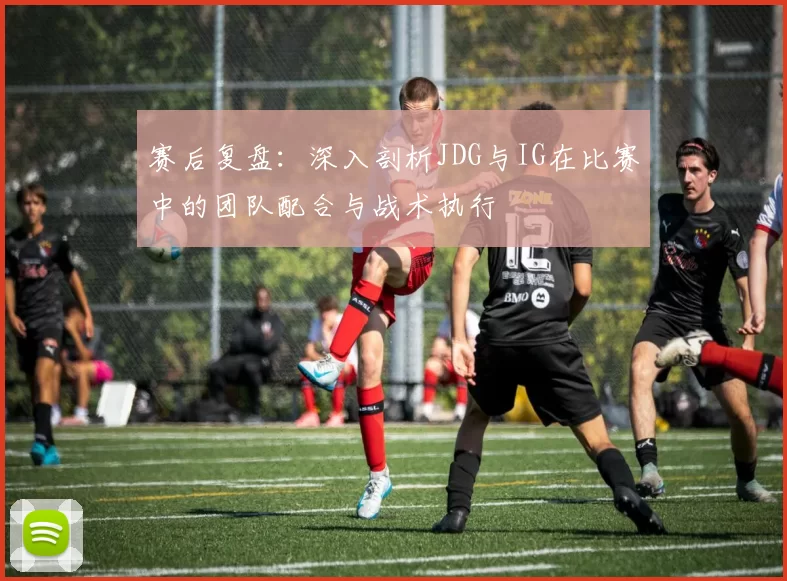 赛后复盘：深入剖析JDG与IG在比赛中的团队配合与战术执行