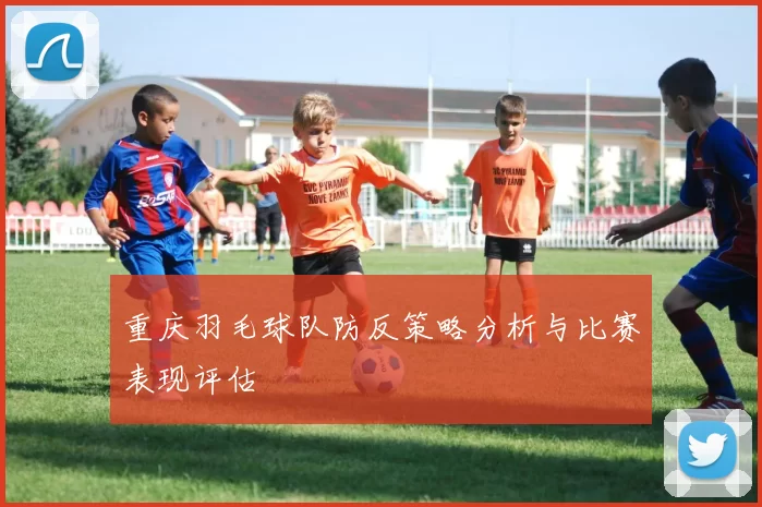 重庆羽毛球队防反策略分析与比赛表现评估