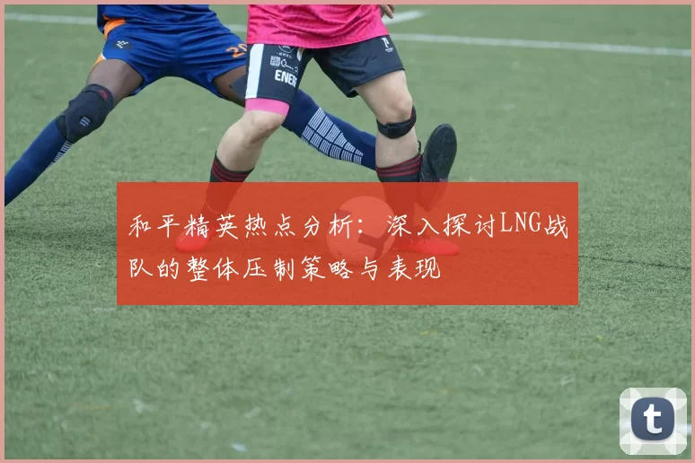 和平精英热点分析：深入探讨LNG战队的整体压制策略与表现