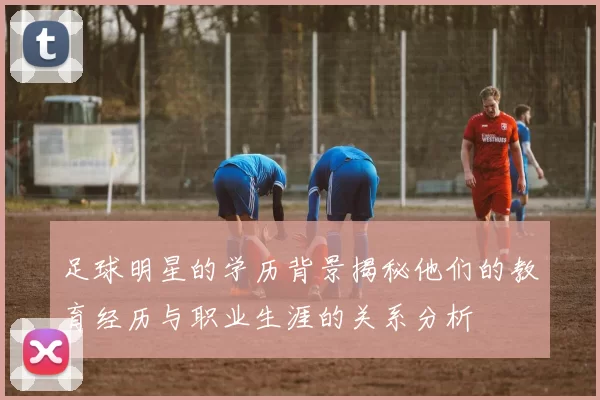 足球明星的学历背景揭秘他们的教育经历与职业生涯的关系分析
