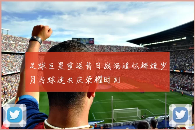 足球巨星重返昔日战场追忆辉煌岁月与球迷共庆荣耀时刻