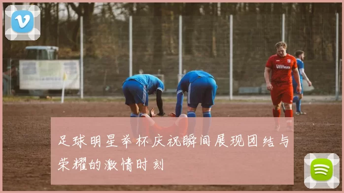 足球明星举杯庆祝瞬间展现团结与荣耀的激情时刻