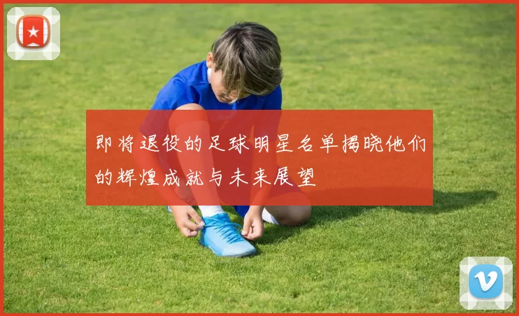 即将退役的足球明星名单揭晓他们的辉煌成就与未来展望