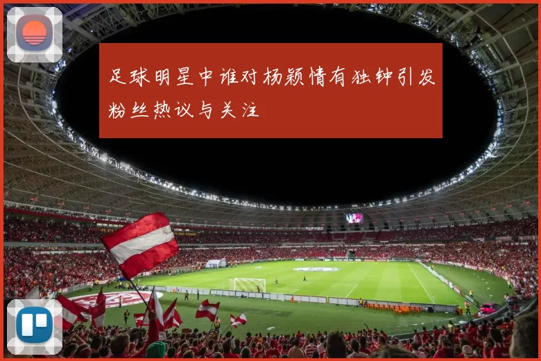 足球明星中谁对杨颖情有独钟引发粉丝热议与关注