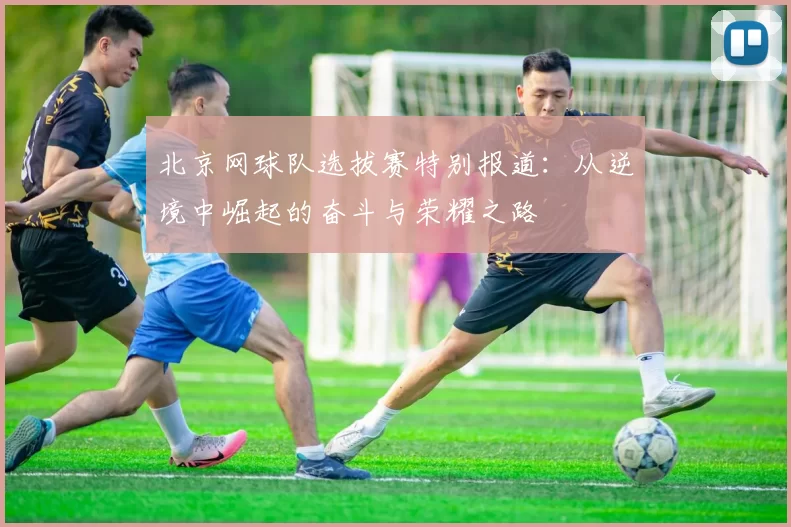 北京网球队选拔赛特别报道：从逆境中崛起的奋斗与荣耀之路