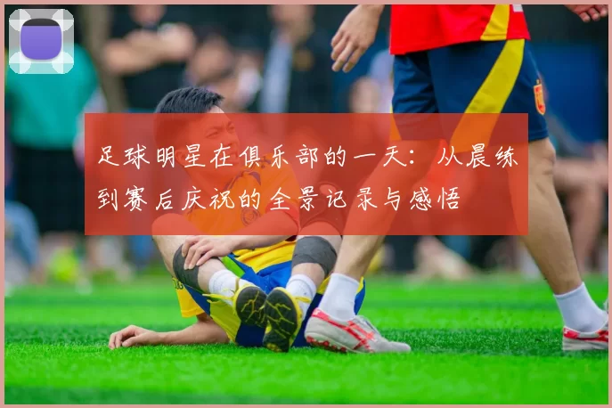 足球明星在俱乐部的一天：从晨练到赛后庆祝的全景记录与感悟