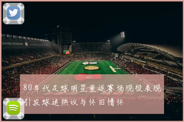 80年代足球明星重返赛场现役表现引发球迷热议与怀旧情怀