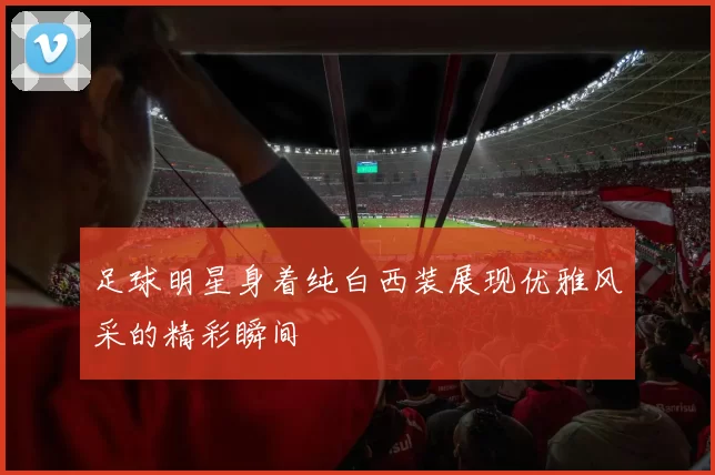 足球明星身着纯白西装展现优雅风采的精彩瞬间
