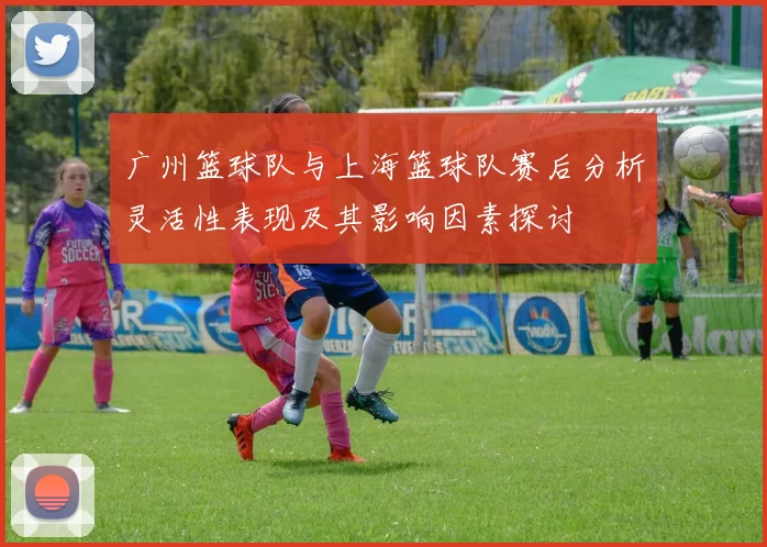 广州篮球队与上海篮球队赛后分析灵活性表现及其影响因素探讨