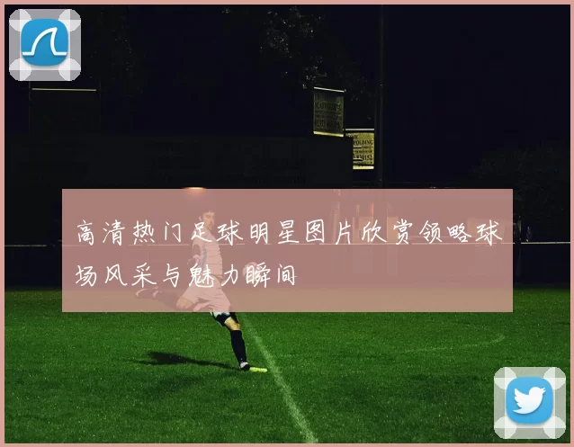 高清热门足球明星图片欣赏领略球场风采与魅力瞬间