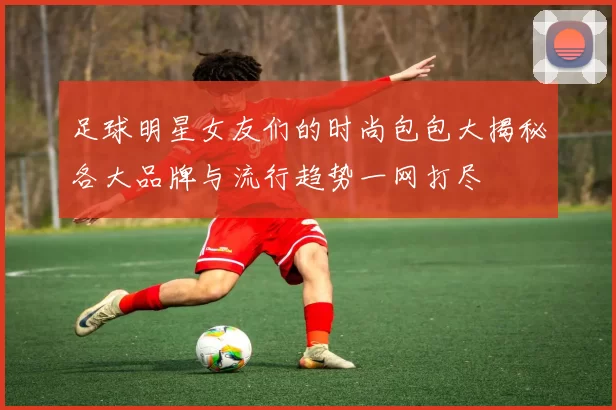足球明星女友们的时尚包包大揭秘各大品牌与流行趋势一网打尽