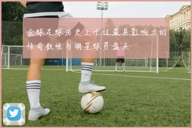 全球足球历史上十位最具影响力的传奇教练与明星球员盘点