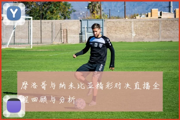 摩洛哥与纳米比亚精彩对决直播全程回顾与分析